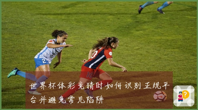 世界杯体彩竞猜时如何识别正规平台并避免常见陷阱